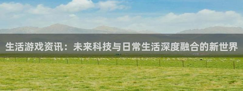 长征娱乐登录网址：生活游戏资讯：未来科技与日常生活深度融合的